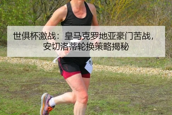 世俱杯激战：皇马克罗地亚豪门苦战，安切洛蒂轮换策略揭秘