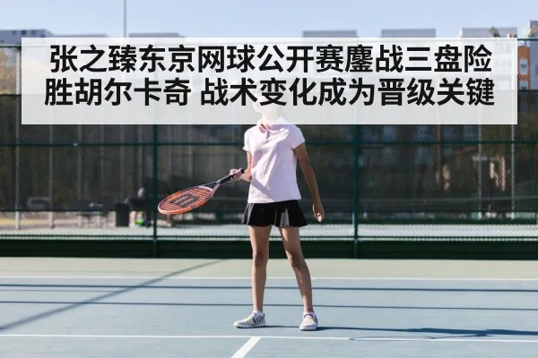 张之臻东京网球公开赛鏖战三盘险胜胡尔卡奇 战术变化成为晋级关键