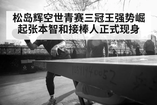 松岛辉空世青赛三冠王强势崛起张本智和接棒人正式现身
